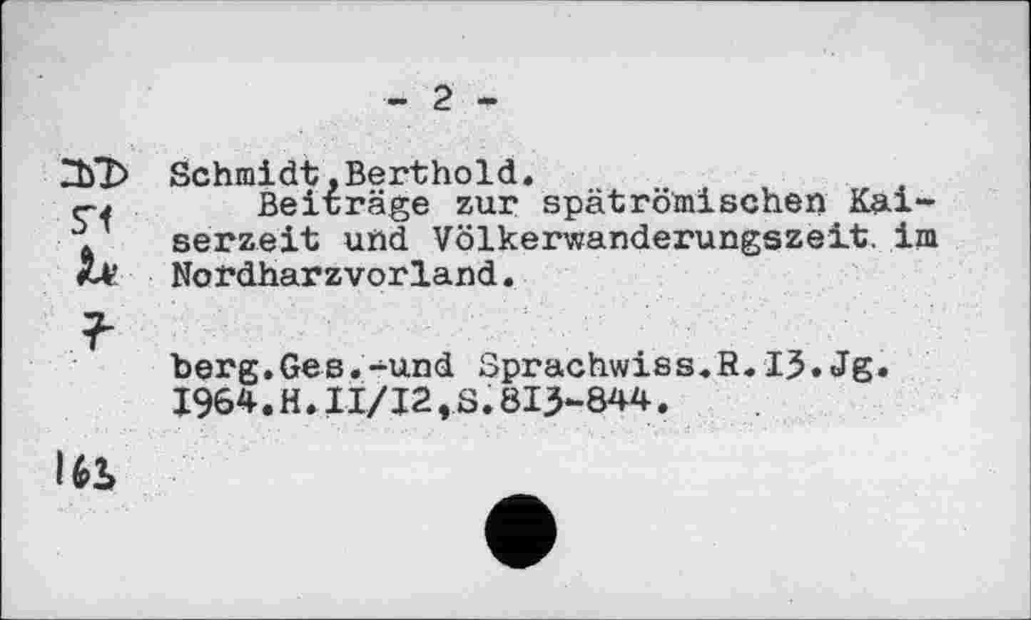 ﻿- 2 -
Schmidt.Berthold.
Beiträge zur spätrömischen Kaiserzeit und Völkerwanderungszeit, im Nordharzvorland.
berg.Ges.-und Sprachwiss.R.13•Jg « I964.H.II/J2,S.813-844.